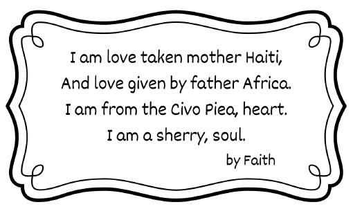 I am love taken mother Haiti, And love given by father Africa. I am from the Civo Piea, heart. I am a sherry, soul.